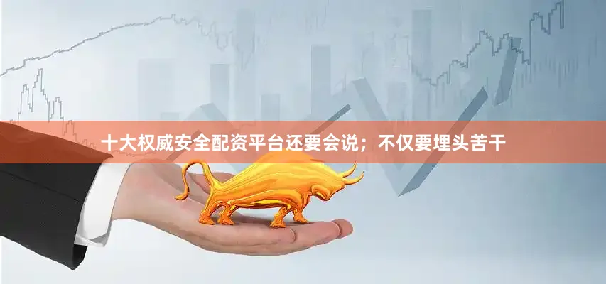 十大权威安全配资平台还要会说；不仅要埋头苦干