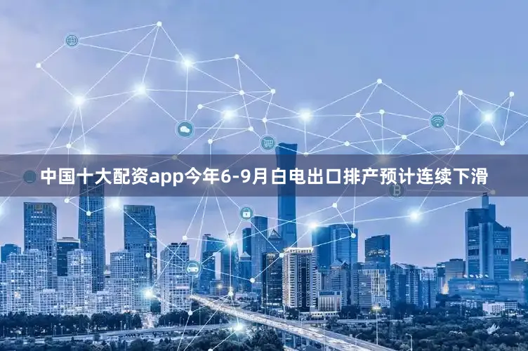 中国十大配资app今年6-9月白电出口排产预计连续下滑
