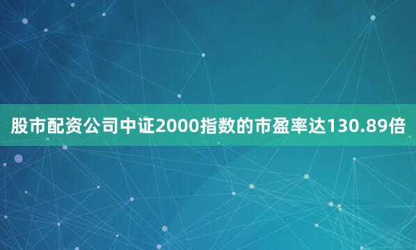 股市配资公司中证2000指数的市盈率达130.89倍