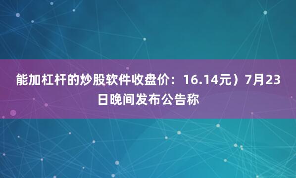 能加杠杆的炒股软件收盘价：16.14元）7月23日晚间发布公告称