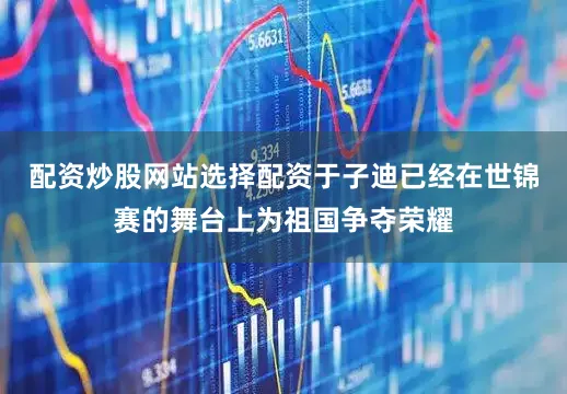 配资炒股网站选择配资于子迪已经在世锦赛的舞台上为祖国争夺荣耀