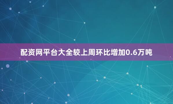 配资网平台大全较上周环比增加0.6万吨