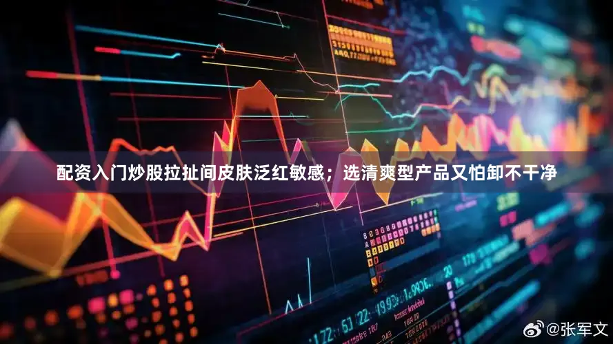配资入门炒股拉扯间皮肤泛红敏感；选清爽型产品又怕卸不干净