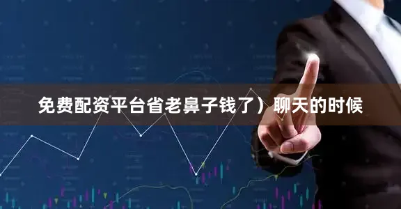 免费配资平台省老鼻子钱了）聊天的时候