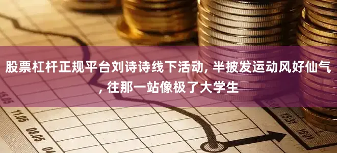 股票杠杆正规平台刘诗诗线下活动, 半披发运动风好仙气, 往那一站像极了大学生