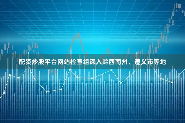 配资炒股平台网站检查组深入黔西南州、遵义市等地