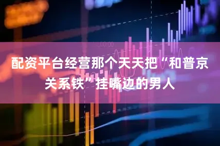 配资平台经营那个天天把“和普京关系铁”挂嘴边的男人