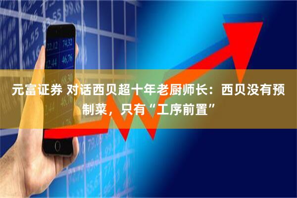 元富证券 对话西贝超十年老厨师长：西贝没有预制菜，只有“工序前置”