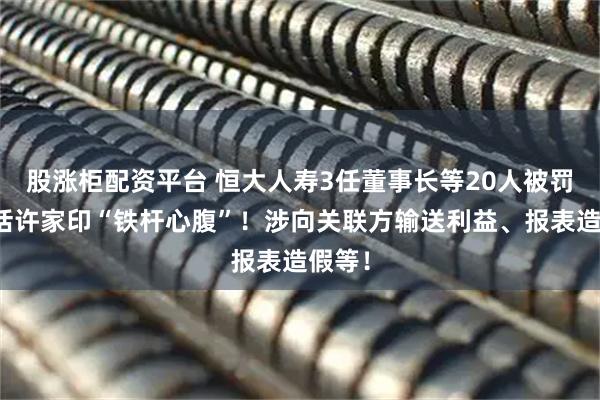 股涨柜配资平台 恒大人寿3任董事长等20人被罚，包括许家印“铁杆心腹”！涉向关联方输送利益、报表造假等！
