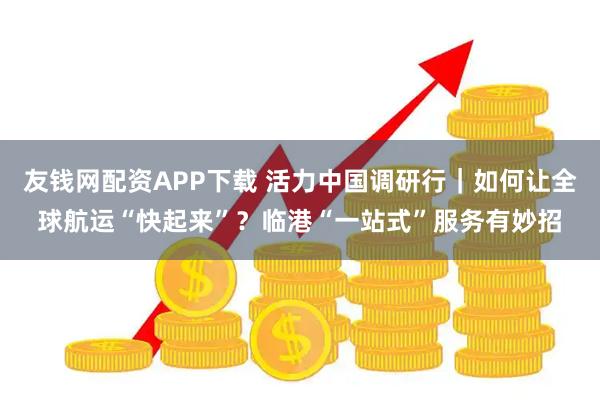 友钱网配资APP下载 活力中国调研行｜如何让全球航运“快起来”？临港“一站式”服务有妙招