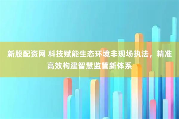 新股配资网 科技赋能生态环境非现场执法，精准高效构建智慧监管新体系