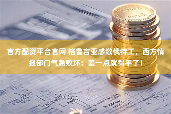 官方配资平台官网 格鲁吉亚感激俄特工，西方情报部门气急败坏：差一点就得手了！