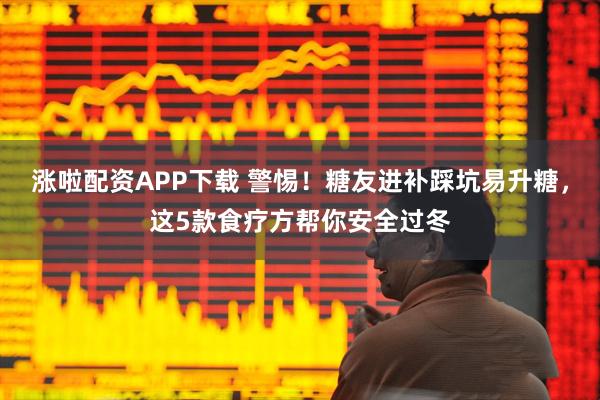 涨啦配资APP下载 警惕！糖友进补踩坑易升糖，这5款食疗方帮你安全过冬