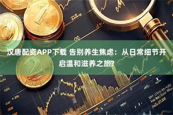 汉唐配资APP下载 告别养生焦虑：从日常细节开启温和滋养之旅?