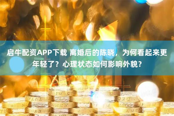 启牛配资APP下载 离婚后的陈晓，为何看起来更年轻了？心理状态如何影响外貌？