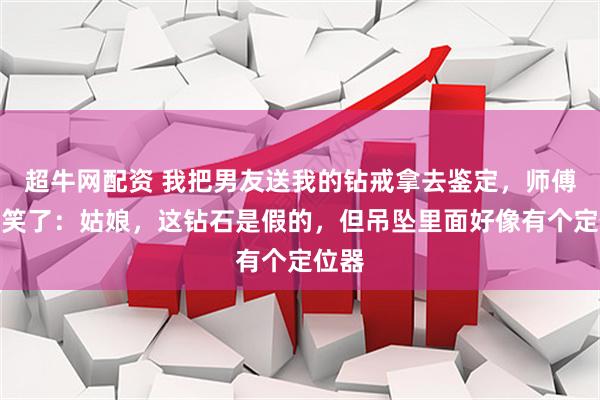 超牛网配资 我把男友送我的钻戒拿去鉴定，师傅看完笑了：姑娘，这钻石是假的，但吊坠里面好像有个定位器
