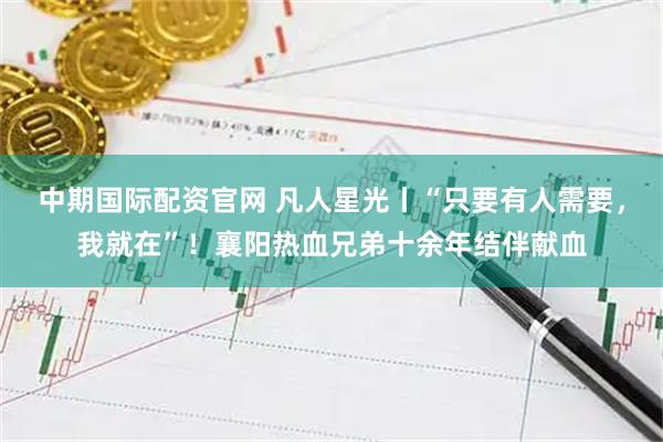 中期国际配资官网 凡人星光丨“只要有人需要，我就在”！襄阳热血兄弟十余年结伴献血