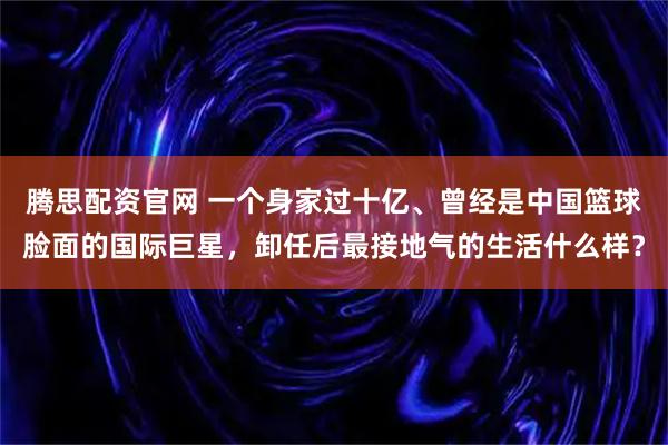 腾思配资官网 一个身家过十亿、曾经是中国篮球脸面的国际巨星，卸任后最接地气的生活什么样？