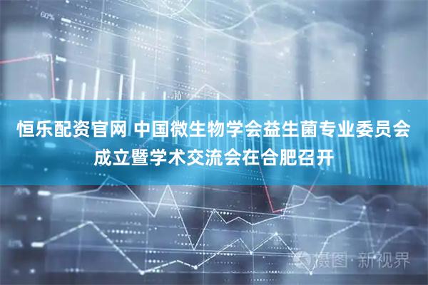 恒乐配资官网 中国微生物学会益生菌专业委员会成立暨学术交流会在合肥召开