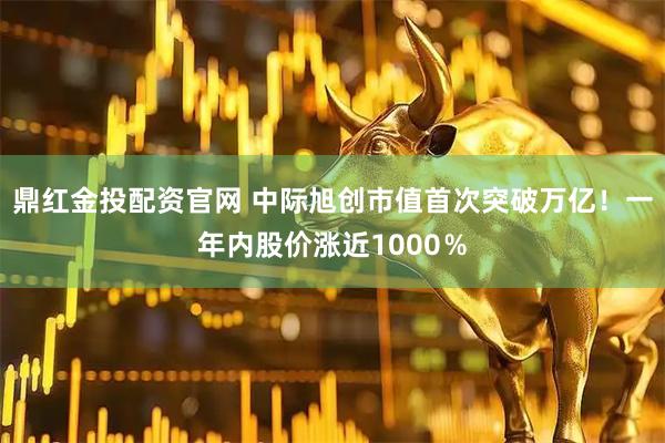 鼎红金投配资官网 中际旭创市值首次突破万亿！一年内股价涨近1000％