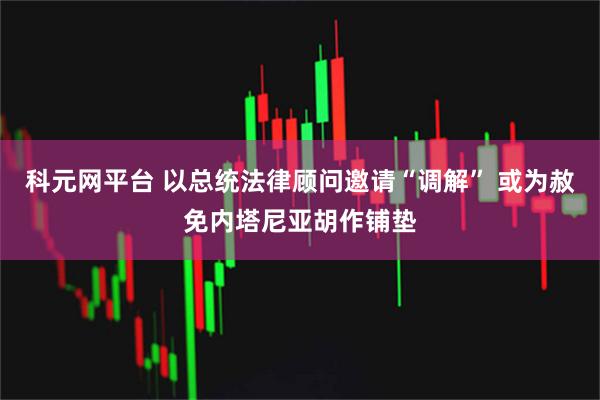 科元网平台 以总统法律顾问邀请“调解” 或为赦免内塔尼亚胡作铺垫