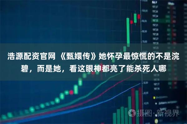 浩源配资官网 《甄嬛传》她怀孕最惊慌的不是浣碧，而是她，看这眼神都亮了能杀死人哪