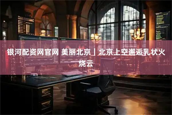 银河配资网官网 美丽北京｜北京上空邂逅乳状火烧云