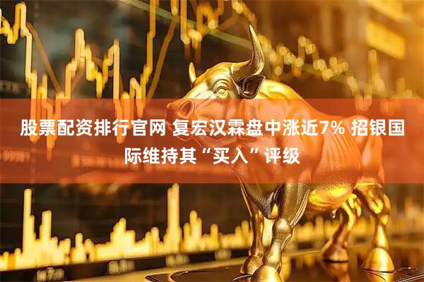 股票配资排行官网 复宏汉霖盘中涨近7% 招银国际维持其“买入”评级