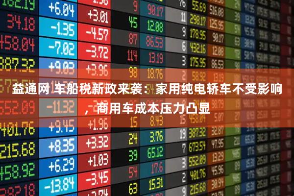 益通网 车船税新政来袭：家用纯电轿车不受影响，商用车成本压力凸显