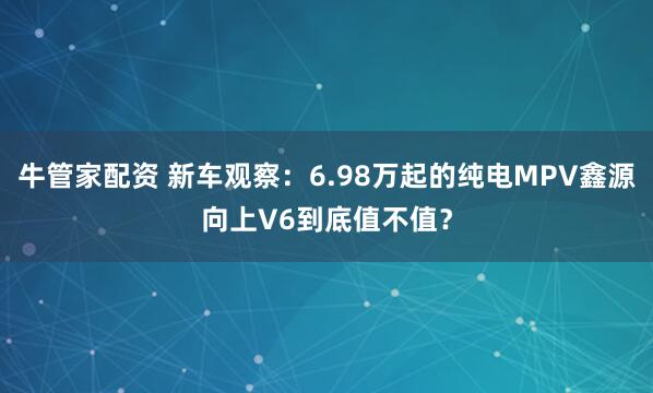 牛管家配资 新车观察：6.98万起的纯电MPV鑫源向上V6到底值不值？