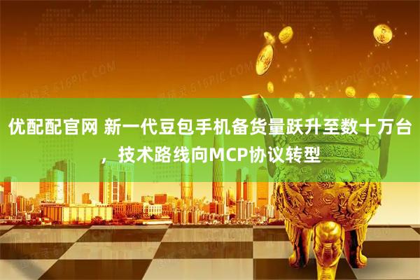优配配官网 新一代豆包手机备货量跃升至数十万台，技术路线向MCP协议转型