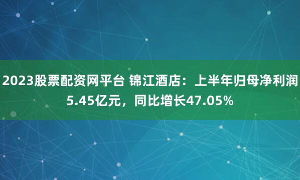 2023股票配资网平台 锦江酒店：上半年归母净利润5.45亿元，同比增长47.05%